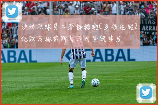 沙特联球员年薪榜揭晓C罗领跑超2亿欧马赫雷斯与马内紧随其后