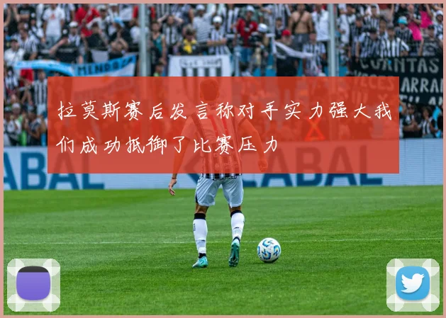 拉莫斯赛后发言称对手实力强大我们成功抵御了比赛压力