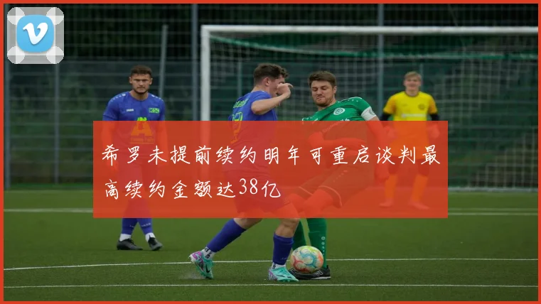 希罗未提前续约明年可重启谈判最高续约金额达38亿