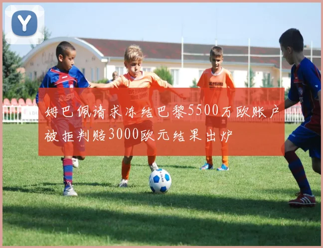 姆巴佩请求冻结巴黎5500万欧账户被拒判赔3000欧元结果出炉