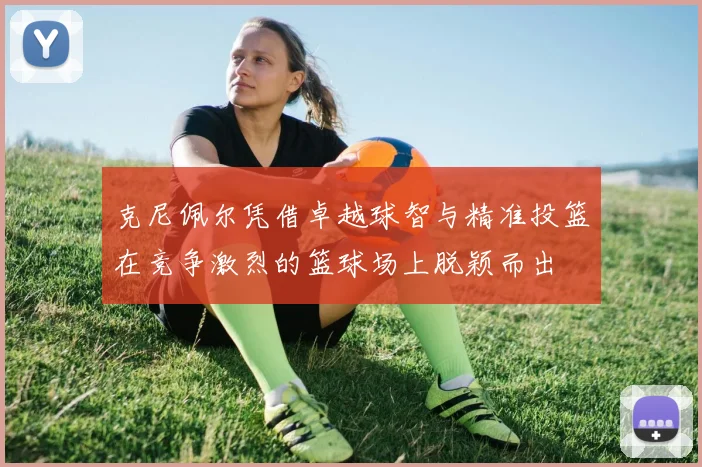 克尼佩尔凭借卓越球智与精准投篮在竞争激烈的篮球场上脱颖而出