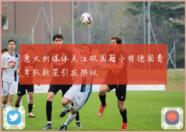 意大利媒体关注双国籍小将德国青年队新星引发热议