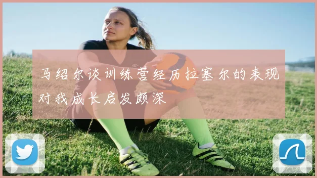 马绍尔谈训练营经历拉塞尔的表现对我成长启发颇深
