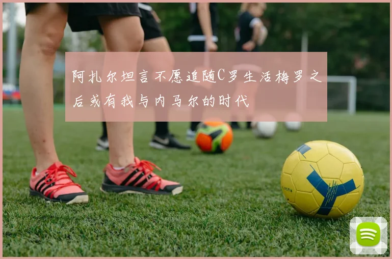 阿扎尔坦言不愿追随C罗生活梅罗之后或有我与内马尔的时代