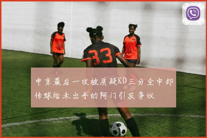 申京最后一攻被质疑KD三分全中却传球给未出手的阿门引发争议