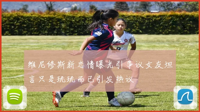 维尼修斯新恋情曝光引争议女友坦言只是玩玩而已引发热议