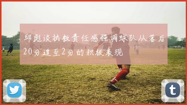 邱彪谈执教责任感强调球队从落后20分追至2分的积极表现