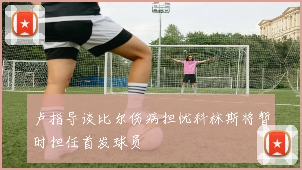 卢指导谈比尔伤病担忧科林斯将暂时担任首发球员
