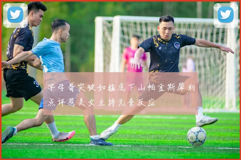 字母哥突破如猛虎下山帕金斯犀利点评惹美女主持无奈反应