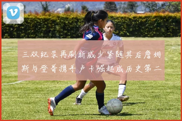三双纪录再刷新威少紧随其后詹姆斯与登哥携手卢卡崛起成历史第二