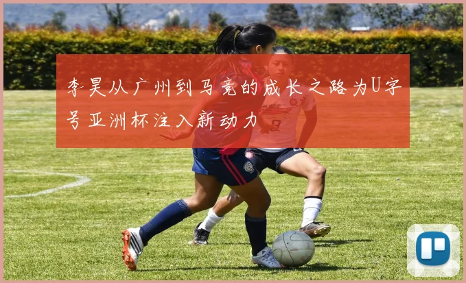 李昊从广州到马竞的成长之路为U字号亚洲杯注入新动力
