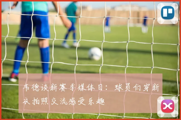 韦德谈新赛季媒体日：球员们穿新衣拍照交流感受乐趣