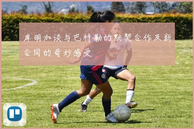 库明加谈与巴特勒的默契合作及新合同的奇妙感受