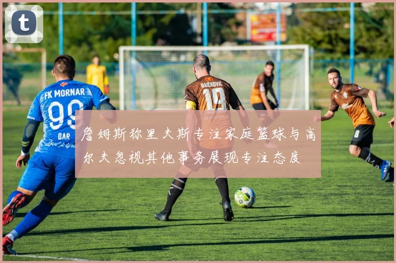 詹姆斯称里夫斯专注家庭篮球与高尔夫忽视其他事务展现专注态度