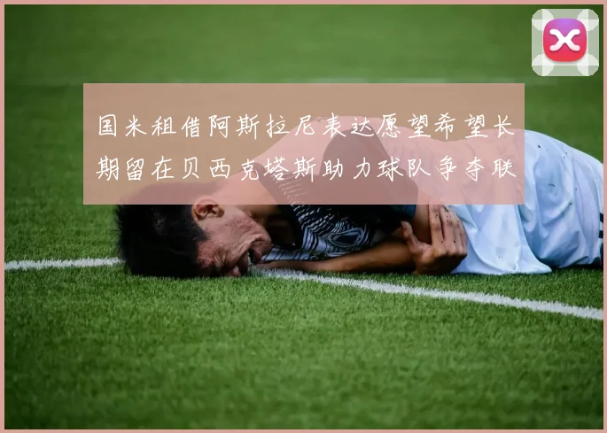 国米租借阿斯拉尼表达愿望希望长期留在贝西克塔斯助力球队争夺联赛冠军