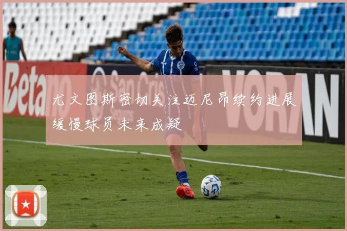 尤文图斯密切关注迈尼昂续约进展缓慢球员未来成疑