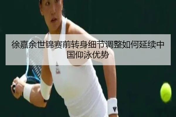 徐嘉余世锦赛前转身细节调整如何延续中国仰泳优势